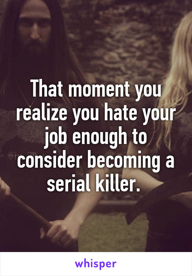 That moment you realize you hate your job enough to consider becoming a serial killer. 