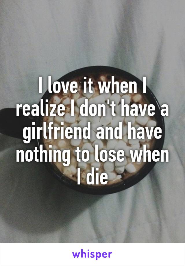 I love it when I realize I don't have a girlfriend and have nothing to lose when I die