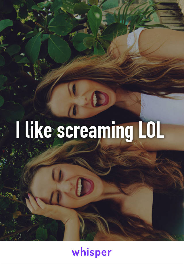 I like screaming LOL 