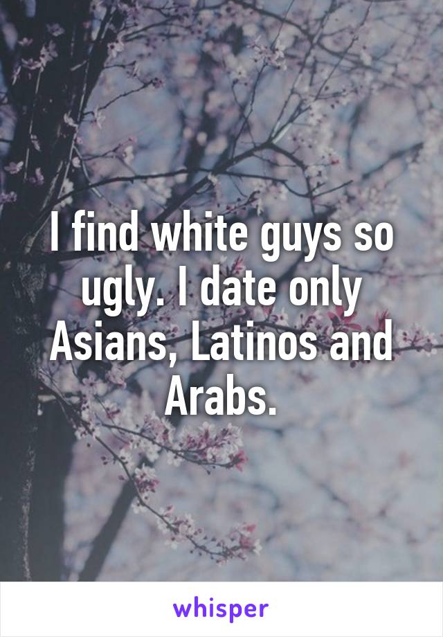 I find white guys so ugly. I date only Asians, Latinos and Arabs.