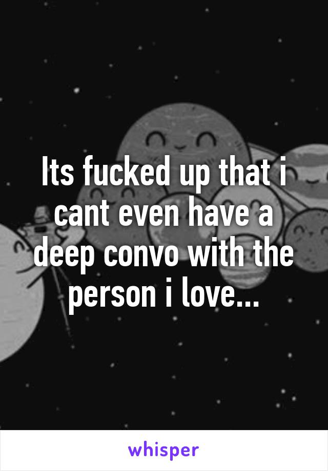 Its fucked up that i cant even have a deep convo with the person i love...