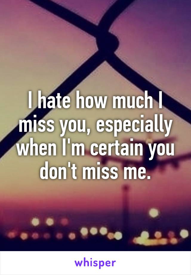 I hate how much I miss you, especially when I'm certain you don't miss me.