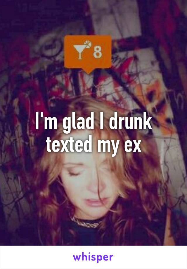 I'm glad I drunk texted my ex