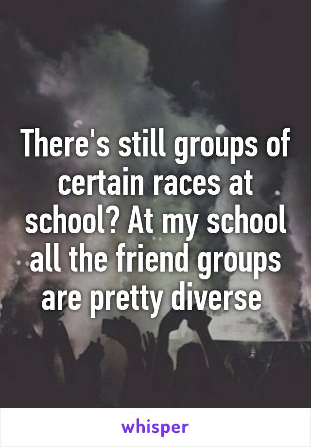 There's still groups of certain races at school? At my school all the friend groups are pretty diverse 