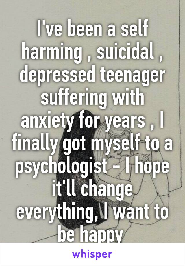 I've been a self harming , suicidal , depressed teenager suffering with anxiety for years , I finally got myself to a psychologist - I hope it'll change everything, I want to be happy 