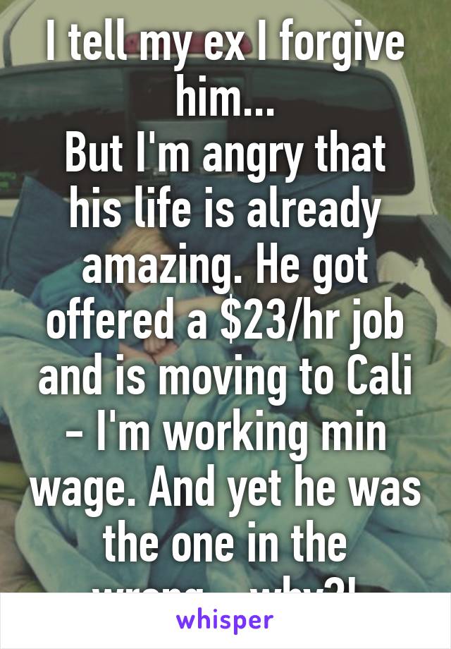 I tell my ex I forgive him...
But I'm angry that his life is already amazing. He got offered a $23/hr job and is moving to Cali - I'm working min wage. And yet he was the one in the wrong... why?!