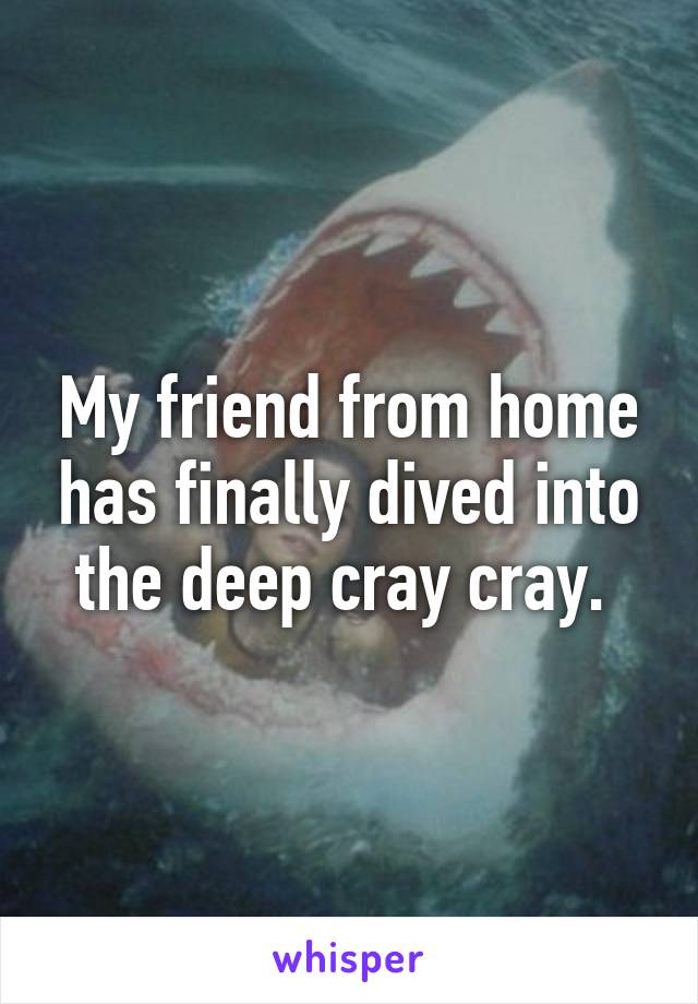 My friend from home has finally dived into the deep cray cray. 