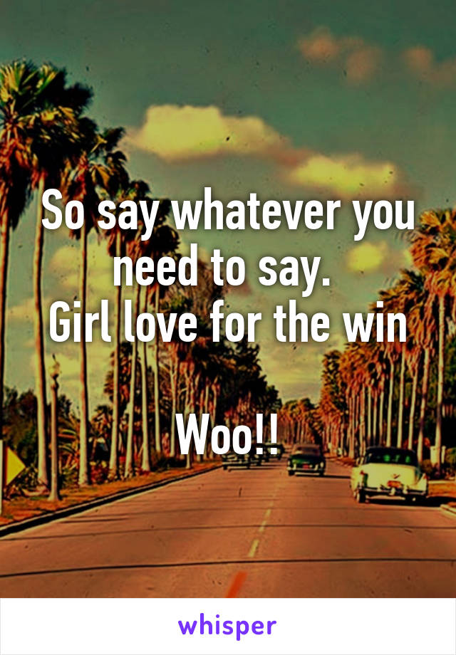 So say whatever you need to say. 
Girl love for the win

Woo!!