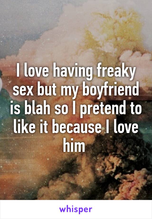 I love having freaky sex but my boyfriend is blah so I pretend to like it because I love him 