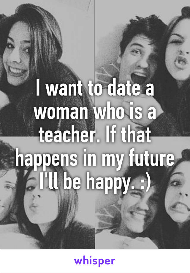 I want to date a woman who is a teacher. If that happens in my future I'll be happy. :)