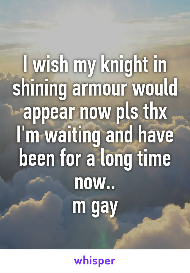 I wish my knight in shining armour would appear now pls thx I'm waiting and have been for a long time now..
m gay