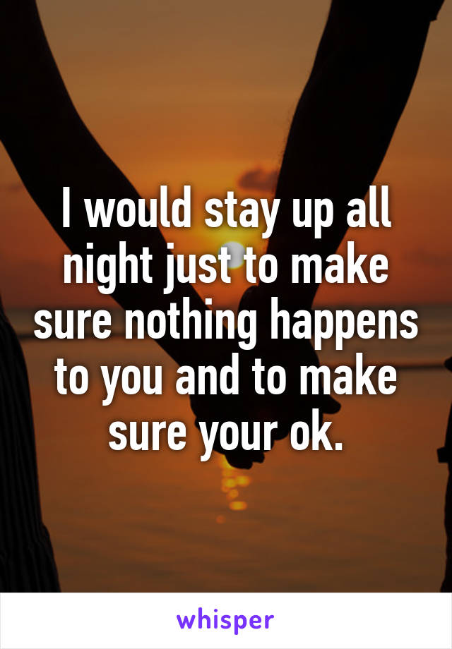 I would stay up all night just to make sure nothing happens to you and to make sure your ok.