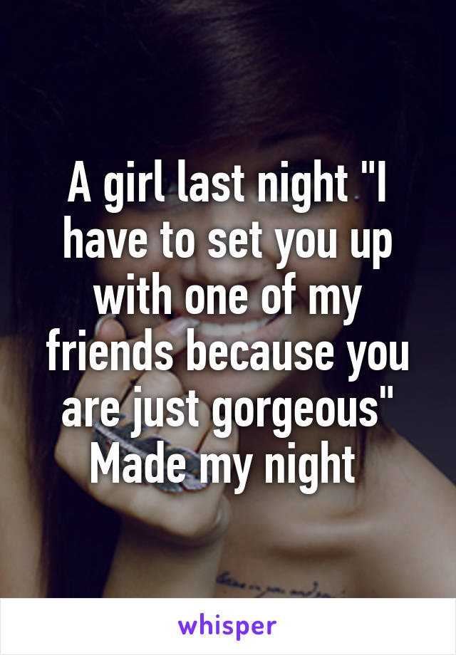 A girl last night "I have to set you up with one of my friends because you are just gorgeous"
Made my night 