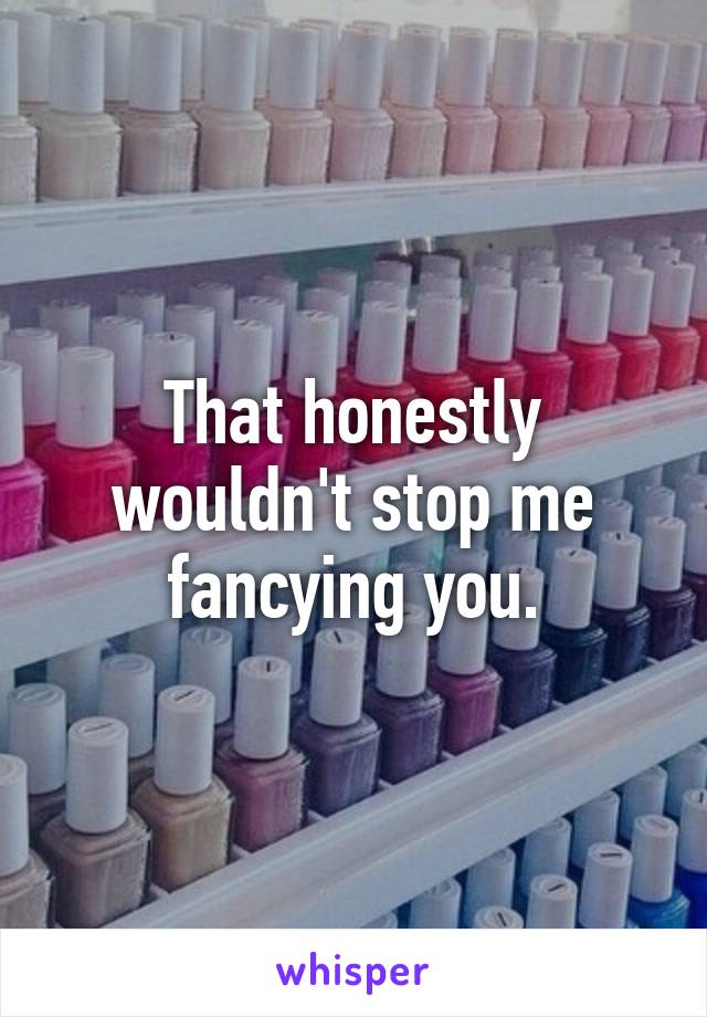 That honestly wouldn't stop me fancying you.