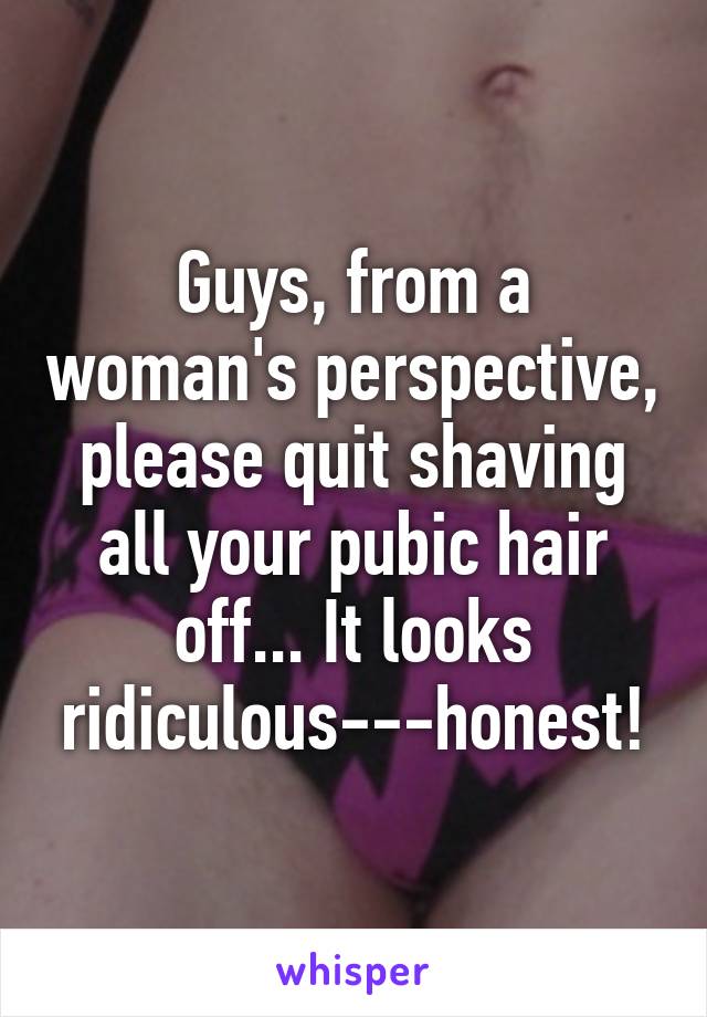 Guys, from a woman's perspective, please quit shaving all your pubic hair off... It looks ridiculous---honest!