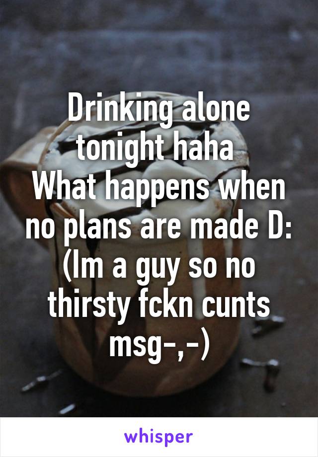 Drinking alone tonight haha 
What happens when no plans are made D:
(Im a guy so no thirsty fckn cunts msg-,-)