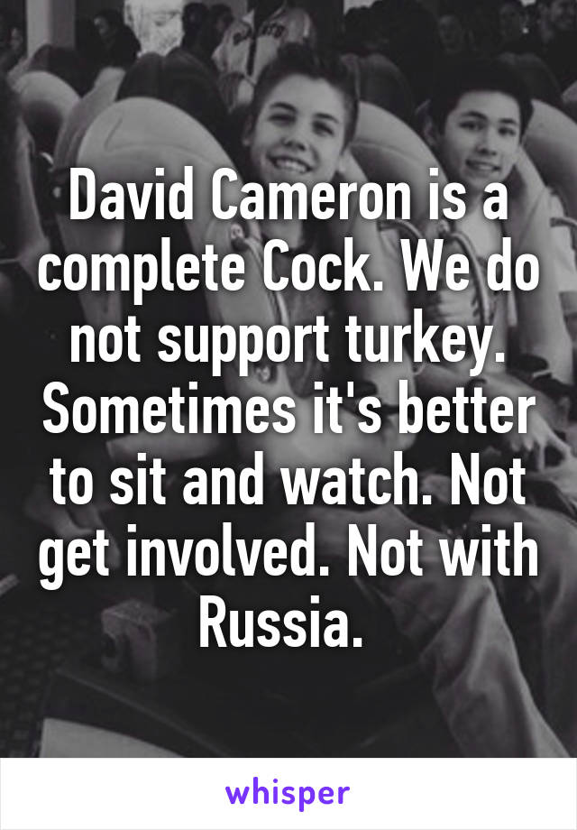 David Cameron is a complete Cock. We do not support turkey. Sometimes it's better to sit and watch. Not get involved. Not with Russia. 