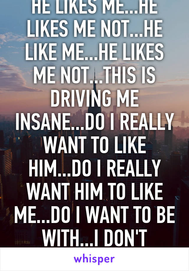 HE LIKES ME...HE LIKES ME NOT...HE LIKE ME...HE LIKES ME NOT...THIS IS DRIVING ME INSANE...DO I REALLY WANT TO LIKE HIM...DO I REALLY WANT HIM TO LIKE ME...DO I WANT TO BE WITH...I DON'T KNOW...AHHHHH