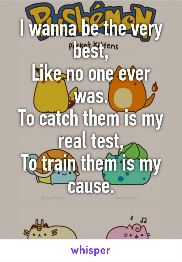 I wanna be the very best,
Like no one ever was.
To catch them is my real test,
To train them is my cause.

