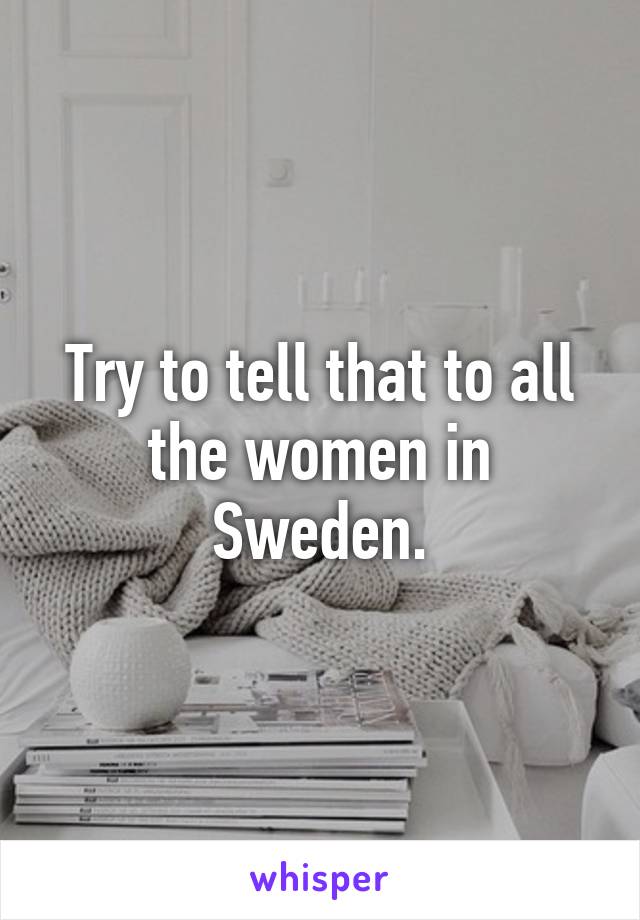 Try to tell that to all the women in Sweden.