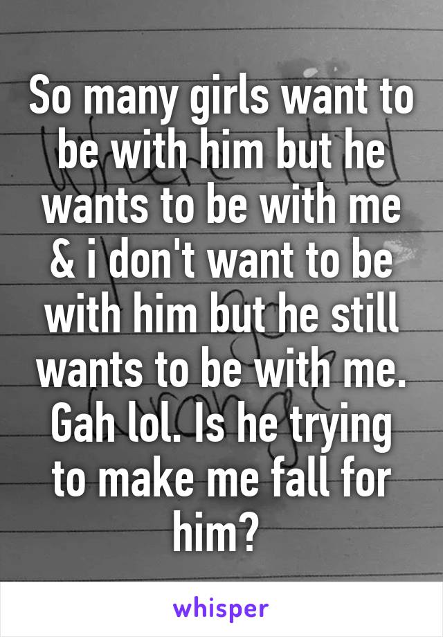 So many girls want to be with him but he wants to be with me & i don't want to be with him but he still wants to be with me. Gah lol. Is he trying to make me fall for him? 