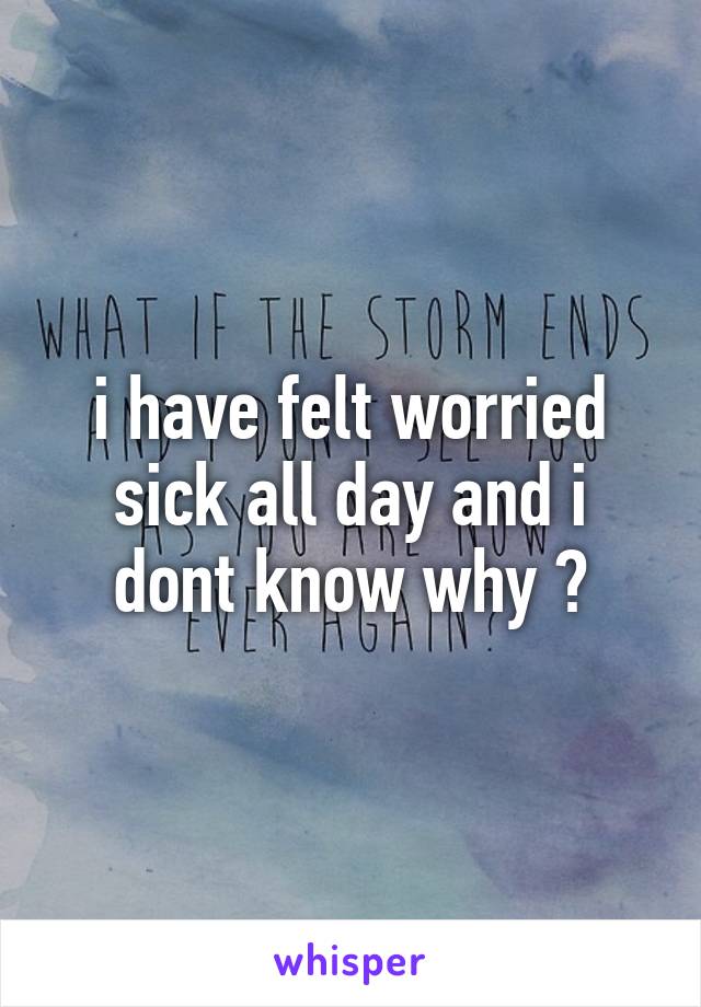 i have felt worried sick all day and i dont know why 😞