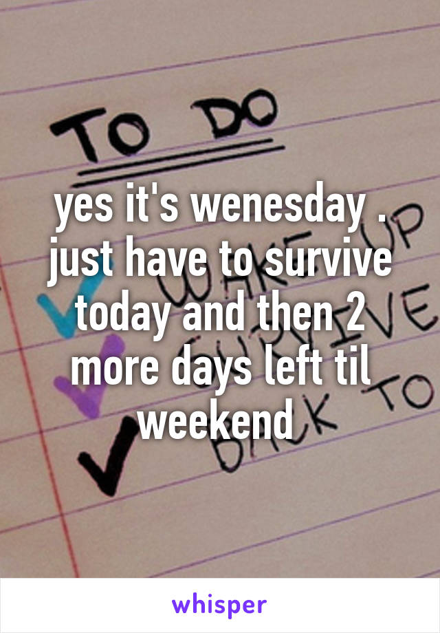 yes it's wenesday . just have to survive today and then 2 more days left til weekend 