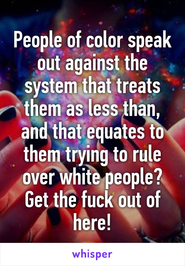 People of color speak out against the system that treats them as less than, and that equates to them trying to rule over white people?
Get the fuck out of here!