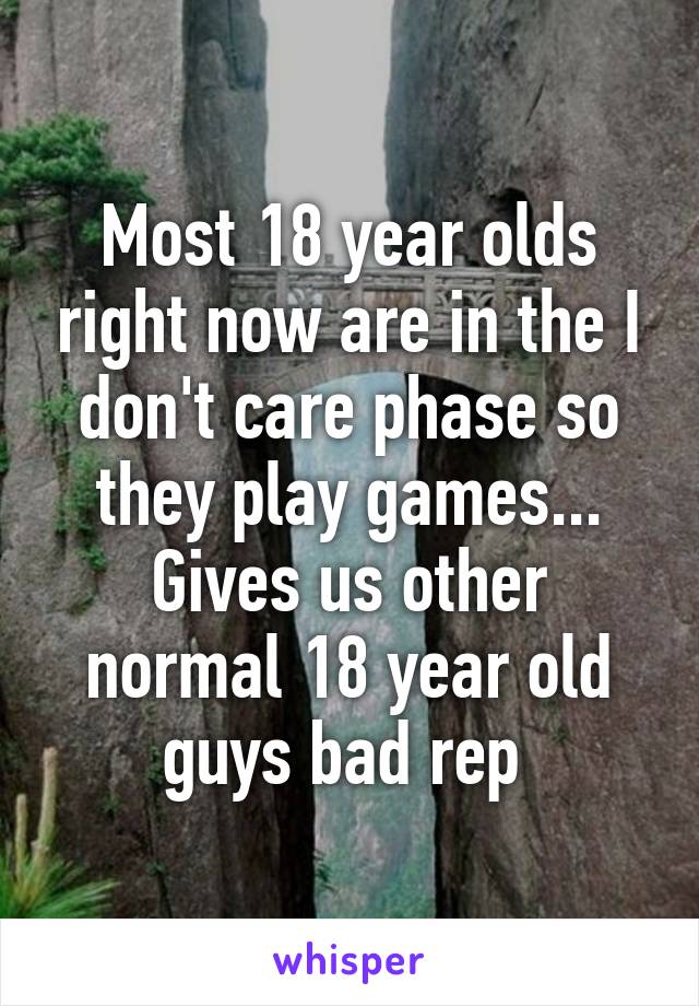 Most 18 year olds right now are in the I don't care phase so they play games... Gives us other normal 18 year old guys bad rep 