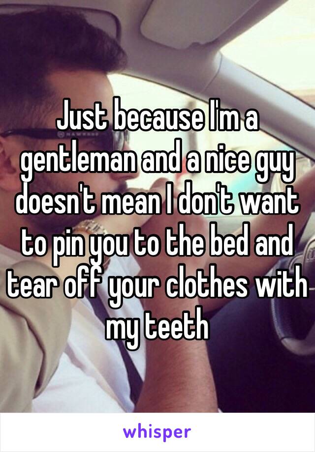 Just because I'm a gentleman and a nice guy doesn't mean I don't want to pin you to the bed and tear off your clothes with my teeth 