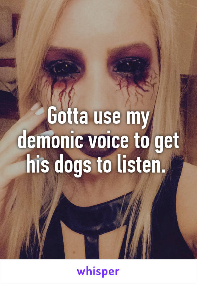 Gotta use my demonic voice to get his dogs to listen. 