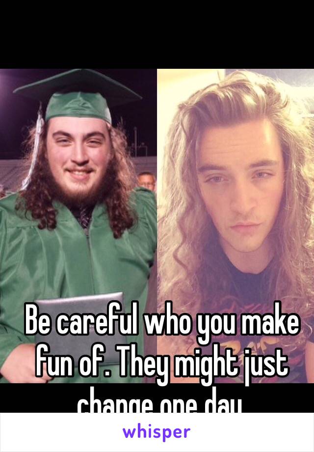 Be careful who you make fun of. They might just change one day.