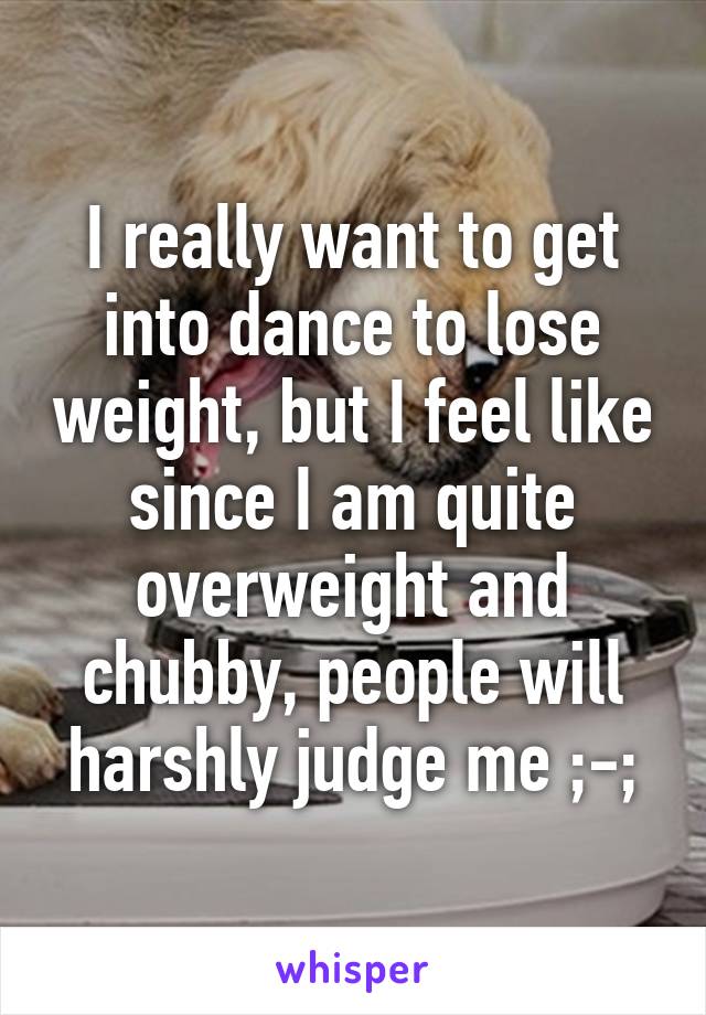 I really want to get into dance to lose weight, but I feel like since I am quite overweight and chubby, people will harshly judge me ;-;