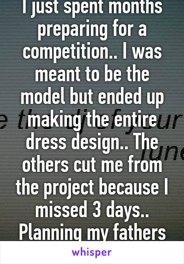 I just spent months preparing for a competition.. I was meant to be the model but ended up making the entire dress design.. The others cut me from the project because I missed 3 days.. Planning my fathers funeral 