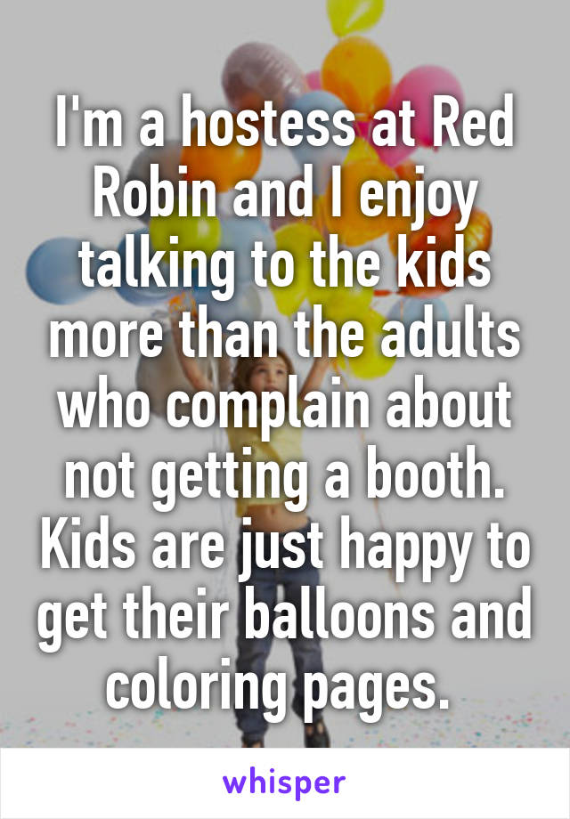 I'm a hostess at Red Robin and I enjoy talking to the kids more than the adults who complain about not getting a booth. Kids are just happy to get their balloons and coloring pages. 