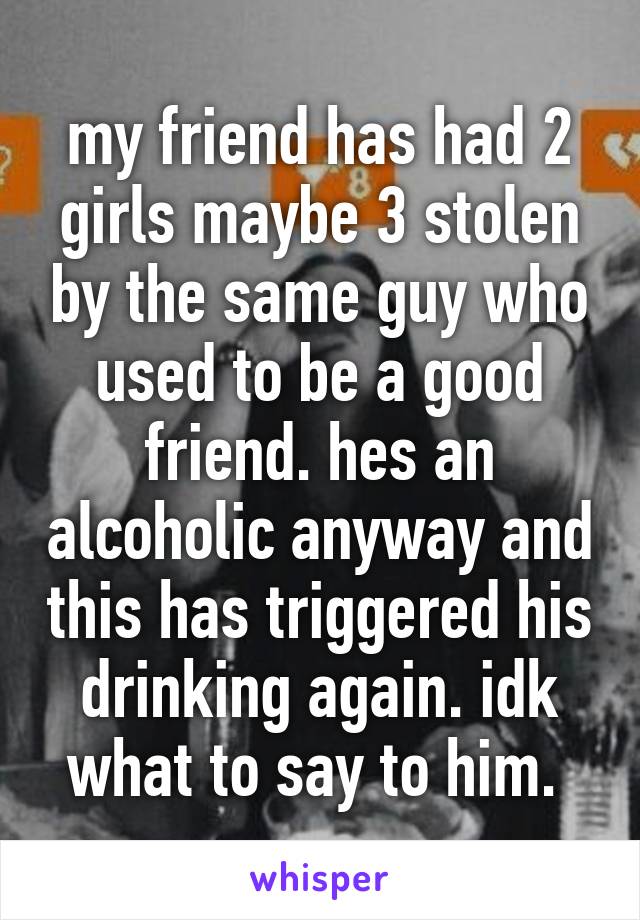 my friend has had 2 girls maybe 3 stolen by the same guy who used to be a good friend. hes an alcoholic anyway and this has triggered his drinking again. idk what to say to him. 