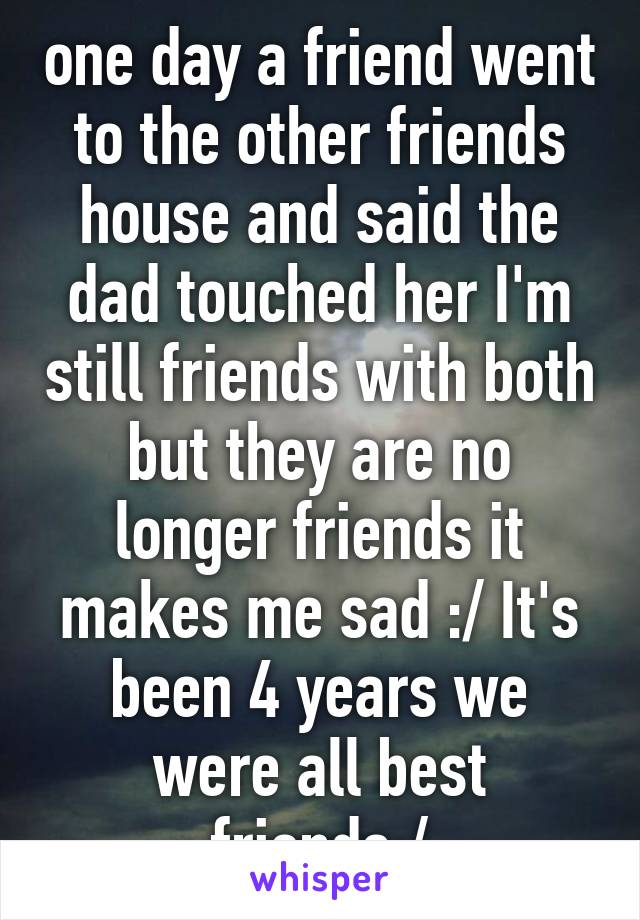 one day a friend went to the other friends house and said the dad touched her I'm still friends with both but they are no longer friends it makes me sad :/ It's been 4 years we were all best friends:/