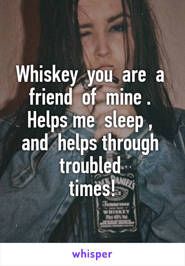 Whiskey  you  are  a  friend  of  mine .  Helps me  sleep ,  and  helps through  troubled 
times!