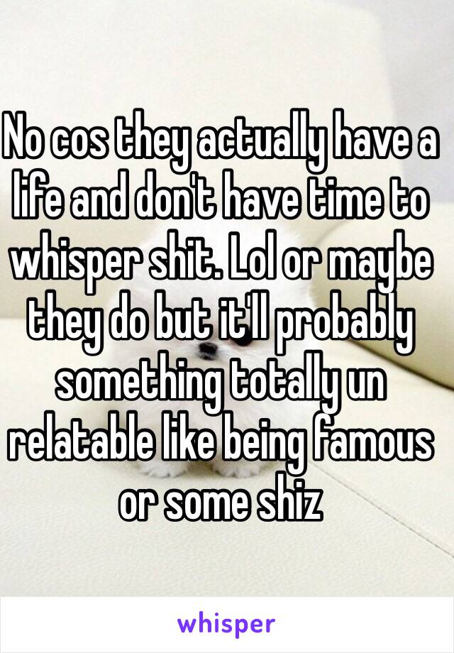 No cos they actually have a life and don't have time to whisper shit. Lol or maybe they do but it'll probably something totally un relatable like being famous or some shiz  