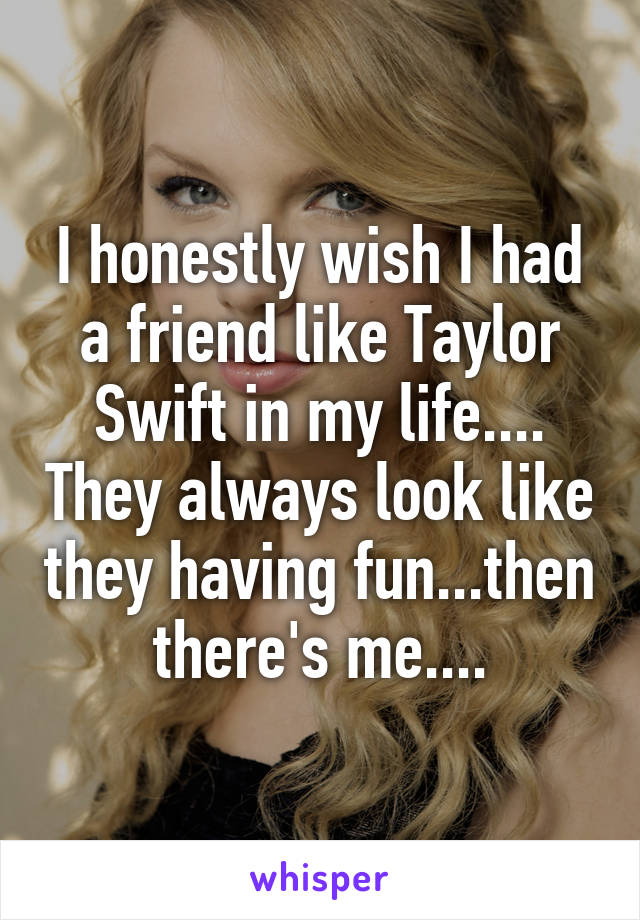 I honestly wish I had a friend like Taylor Swift in my life.... They always look like they having fun...then there's me....