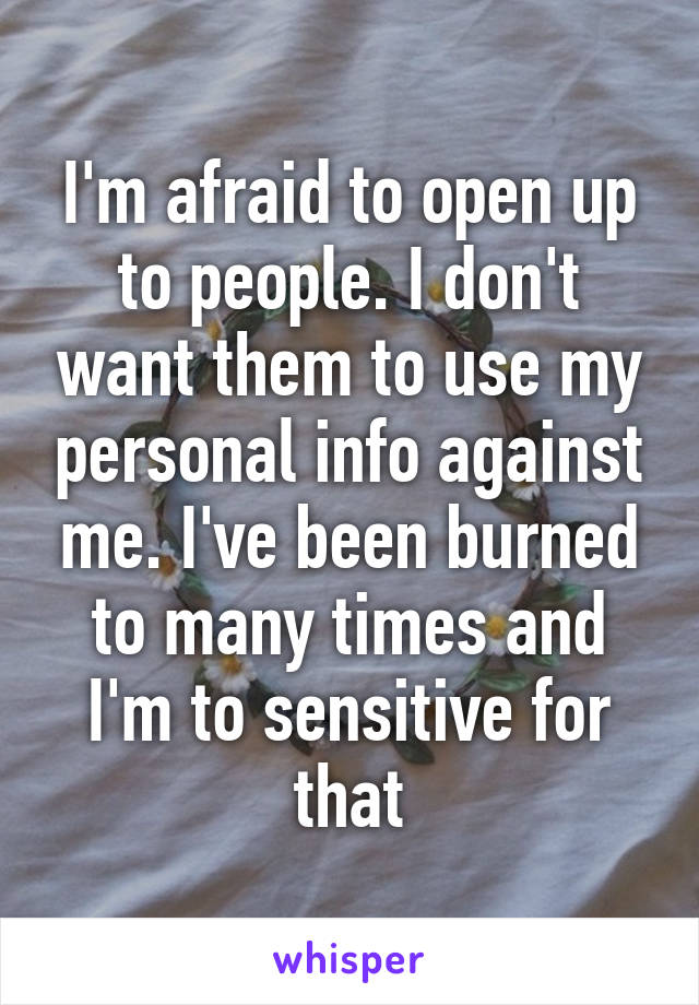 I'm afraid to open up to people. I don't want them to use my personal info against me. I've been burned to many times and I'm to sensitive for that