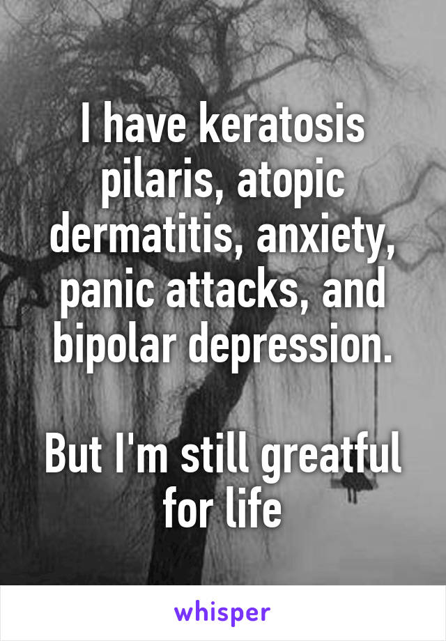 I have keratosis pilaris, atopic dermatitis, anxiety, panic attacks, and bipolar depression.

But I'm still greatful for life