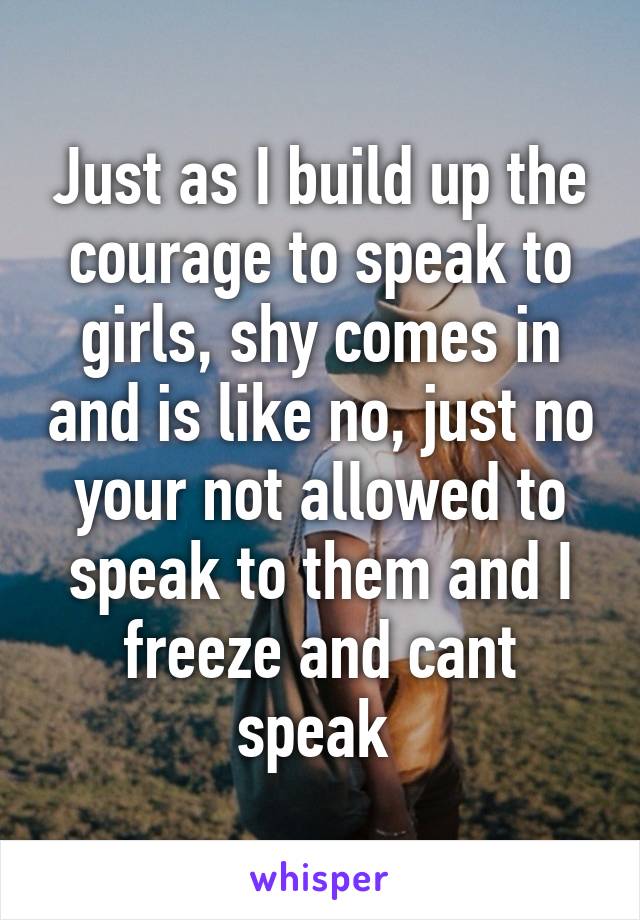 Just as I build up the courage to speak to girls, shy comes in and is like no, just no your not allowed to speak to them and I freeze and cant speak 