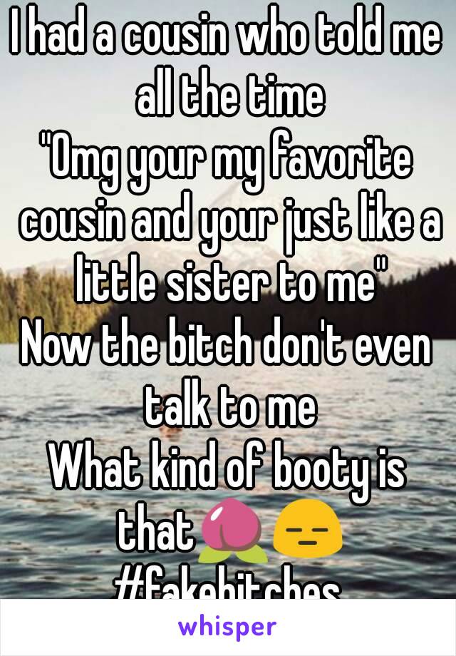 I had a cousin who told me all the time
"Omg your my favorite cousin and your just like a little sister to me"
Now the bitch don't even talk to me
What kind of booty is that🍑😑
#fakebitches