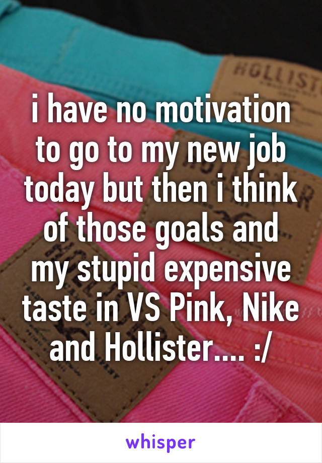 i have no motivation to go to my new job today but then i think of those goals and my stupid expensive taste in VS Pink, Nike and Hollister.... :/