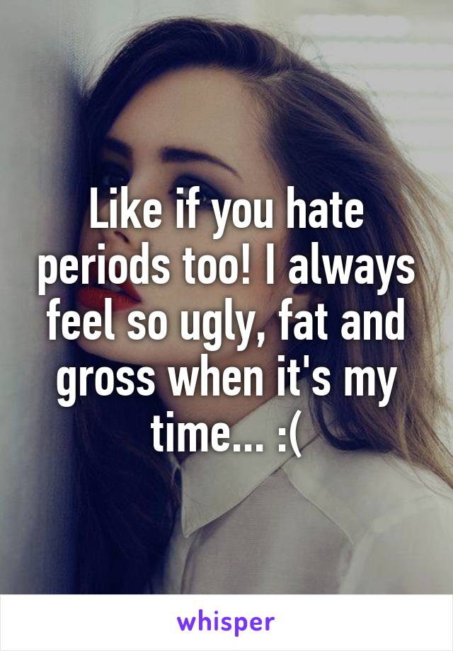 Like if you hate periods too! I always feel so ugly, fat and gross when it's my time... :(