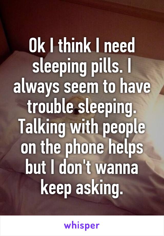 Ok I think I need sleeping pills. I always seem to have trouble sleeping. Talking with people on the phone helps but I don't wanna keep asking.