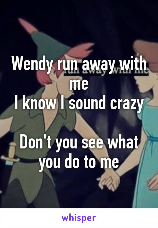 Wendy run away with me
I know I sound crazy 
Don't you see what you do to me