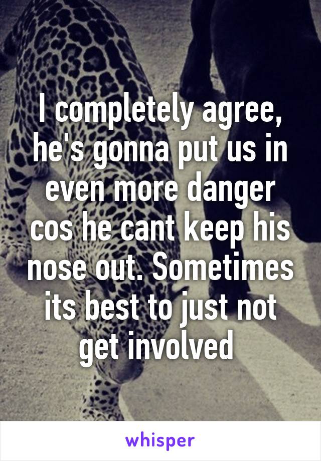 I completely agree, he's gonna put us in even more danger cos he cant keep his nose out. Sometimes its best to just not get involved 