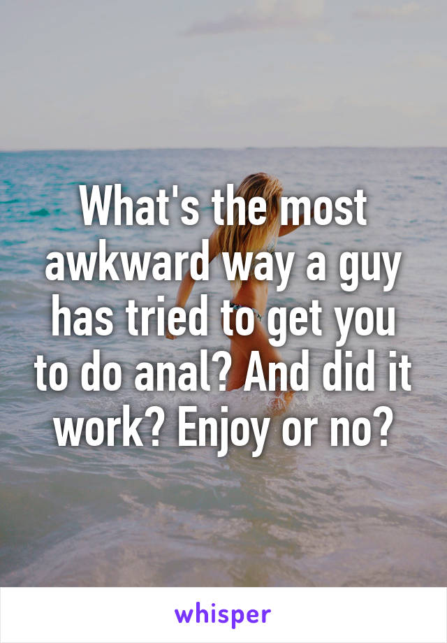 What's the most awkward way a guy has tried to get you to do anal? And did it work? Enjoy or no?